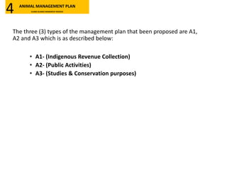 The three (3) types of the management plan that been proposed are A1,
A2 and A3 which is as described below:
• A1- (Indigenous Revenue Collection)
• A2- (Public Activities)
• A3- (Studies & Conservation purposes)
ANIMAL MANAGEMENT PLAN
KLANG ISLANDS MANGROVE RESERVE4
 