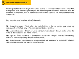 The designated eco-tourism programme will be covered on certain areas based on the recreation
management plan. The management plan has been designed accordance and inline with the
vegetation management plan, in order to curb disturbance towards the mangrove re-planting
programme.
The recreation areas have been classified as such:
R1 : Heavy Use Areas – This is where the main facilities of the eco-tourism programme are
located, such as the hub, jetty, office, rest rooms and other facilities.
R2 : Medium Use Areas – The areas where eco-tourism activities are done, it is also where the
routes of the boat cruise are mainly covered.
R3 : Light Use Areas – Boat may be able to cruise and explore along the areas but limited entry
due to the delicate replanting and conservation efforts
R4 : Restricted Use – Areas where the mangrove forest are considered as virgin forest, where it
had never been intruded and used by human activites.
RECREATIONAL MANAGEMENT PLAN
KLANG ISLANDS MANGROVE RESERVE5
 