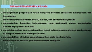 ARAHAN PEMANFAATAN KPU-HM
❑ meningkatkan pengelolaan hutan mangrove berbasis ekosistem, keterpaduan dan
kelestarian;
❑ memberdayakan kelompok sosial, budaya, dan ekonomi masyarakat;
❑ meningkatkan kapasitas kelembagaan yang partisipatif dalam pemanfaatan
sumber daya pesisir dan laut;
❑ mengintegrasikan dan mensinergikan fungsi hutan mangrove dengan pembangunan
di wilayah pesisir dan pulau-pulau kecil;
❑ mengendalikan aktivitas penangkapan ikan skala kecil; dan/atau
❑ monitoring dan evaluasi pemanfaatan hutan mangrove.
 