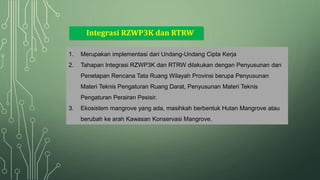 Integrasi RZWP3K dan RTRW
1. Merupakan implementasi dari Undang-Undang Cipta Kerja
2. Tahapan Integrasi RZWP3K dan RTRW dilakukan dengan Penyusunan dan
Penetapan Rencana Tata Ruang Wilayah Provinsi berupa Penyusunan
Materi Teknis Pengaturan Ruang Darat, Penyusunan Materi Teknis
Pengaturan Perairan Pesisir.
3. Ekosistem mangrove yang ada, masihkah berbentuk Hutan Mangrove atau
berubah ke arah Kawasan Konservasi Mangrove.
 