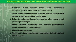 PERMASALAHAN PENGELOLAAN MANGROVE DI PROVINSI JAWA TENGAH
❑ Kesulitan dalam mencari lahan untuk penanaman
mangrove (status lahan tidak clean dan clear)
❑ Lahan rehabilitasi mangrove ada yang berupa tanah timbul
dengan status kepemilikan belum jelas
❑ Belum terupdatenya luasan keseluruhan lahan mangrove di
provinsi jawa tengah
❑ Belum terdapat monitoring dan evaluasi pemanfaatan
hutan mangrove se Jawa Tengah.
❑ Abrasi lahan mangrove
❑ Masih sedikitnya pemahaman masyarakat terkait manfaat
dari mangrove
 