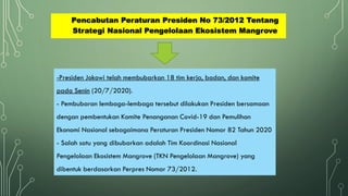 Pencabutan Peraturan Presiden No 73/2012 Tentang
Strategi Nasional Pengelolaan Ekosistem Mangrove
-Presiden Jokowi telah membubarkan 18 tim kerja, badan, dan komite
pada Senin (20/7/2020).
- Pembubaran lembaga-lembaga tersebut dilakukan Presiden bersamaan
dengan pembentukan Komite Penanganan Covid-19 dan Pemulihan
Ekonomi Nasional sebagaimana Peraturan Presiden Nomor 82 Tahun 2020
- Salah satu yang dibubarkan adalah Tim Koordinasi Nasional
Pengelolaan Ekosistem Mangrove (TKN Pengelolaan Mangrove) yang
dibentuk berdasarkan Perpres Nomor 73/2012.
 
