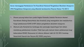 Saran menanggapi Pembubaran Tim Koordinasi Nasional Pengelolaan Ekosistem Mangrove
(TKN Pengelolaan Mangrove) yang dibentuk berdasarkan Perpres Nomor 73/2012
1. Disusun payung hukum baru pada tingkat Kemenko (melalui Peraturan Menteri
Koordinator Bidang Kemaritiman dan Investasi) yang menegaskan dan menjabarkan
fungsi pelaksanaan KLHK & KKP dalam pengelolaan ekosistem mangrove.
2. Memuat pula Kementerian/Lembaga dan pemangku kepentingan lain dalam
mendukung pelaksanaan tersebut. Tidak lupa pula memuat dasar pelaksanaan bagi
keberadaan KKMD. Penyusunan ini relevan didasari oleh UU 23/2014 tentang
Pemerintah Daerah dan Perpres 82/2020 yang baru.
 