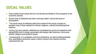 SOCIAL VALUES
 They exhibit social values that are not directly ascribable to the ecological or the
economic domain.
 Social value of wetlands has been variously called ‘cultural services of
ecosystems’ .
 The social value of wetlands within the context of this study is based on
people’s view of their wetland for ethical, religious, cultural and philosophical
reasons.
 Hence, for many people, wetlands are considered as source of subjective well-
being(SWB) that is closely associated with deeply held historical, communal,
ethical, religious and spiritual values.
 Consequently, it is qualitative and thus antithetical, as well as distinguishable
from quantitative economic value in which money is the natural common
measurement unit.
 
