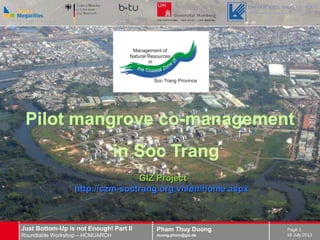 Pham Thuy Duong
duong.pham@giz.de
Just Bottom-Up is not Enough! Part II
Roundtable Workshop – HCMUARCH 16 July 2013
Page 1
Pilot mangrove co-management
in Soc Trang
GIZ ProjectGIZ Project
http://czm-soctrang.org.vn/en/home.aspxhttp://czm-soctrang.org.vn/en/home.aspx
 