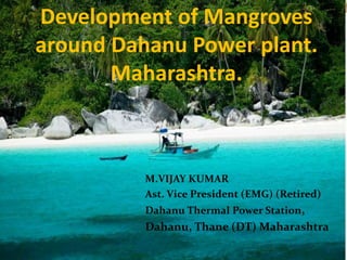 Development of Mangroves
around Dahanu Power plant.
Maharashtra.
M.VIJAY KUMAR
Ast. Vice President (EMG) (Retired)
Dahanu Thermal Power Station,
Dahanu, Thane (DT) Maharashtra
1
 