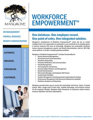 WORKFORCE
                                                                  EMPOWERMENT™
HR MANAGEMENT
PAYROLL SERVICES
                                                                   One database. One employee record.
                                                                   One point of entry. One integrated solution.
BENEFIT ADMINISTRATION                                             Mangrove’s development of Workforce Empowerment™ raises the bar to enable
                                                                   multiple levels of an organization to participate in and contribute to its strategic goals.
                                                                   A services company that owns its technology, Mangrove has successfully combined
                                                                   human resource management, payroll, and benefit administration, built on .NET/SQL
                                                                   server platform, to create a virtually paperless workflow.
                   THE INTEGRATION OF BUSINESS AND TECHNOLOGY




AUTOMATE.
                                                                   Mangrove’s Workforce Empowerment™ includes functionality for:
                                                                      • Human Resource Management
                                                                      • Recruitment and Talent Acquisition
ORGANIZE.                                                             • Paperless Onboarding
                                                                      • Proactive Notification and Communication
                                                                      • Payroll Management
                                                                      • Tax Compliance and Services
STREAMLINE.                                                           • General Ledger Interface and Management
                                                                      • Benefit Administration
                                                                      • Web-based Manager and Employee Self Service
                                                                      • Customizable Workflow
CUSTOMIZE.                                                            • Position Management including powerful organizational charting
                                                                      • Performance Management with document attachment capability
                                                                      • Workforce Analytics and Reporting

                                                                   Mangrove provides three ways to access this technology: full license, SaaS, or hosted
                                                                   license. With a single point of data entry, scalable technology, and inclusive services
                                                                   for the employee lifecycle, Mangrove helps thousands of companies achieve today’s
                                                                   business objectives and future expectations.




                                                                1501 S. Church Ave. Tampa, FL 33629 ● 888-655-6474 ● www.emangrove.com ● ©2010 Mangrove Employer Services
 