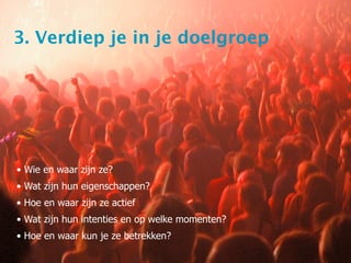 3. Verdiep je in je doelgroep




• Wie en waar zijn ze?
• Wat zijn hun eigenschappen?
• Hoe en waar zijn ze actief
• Wat zijn hun intenties en op welke momenten?
• Hoe en waar kun je ze betrekken?
 