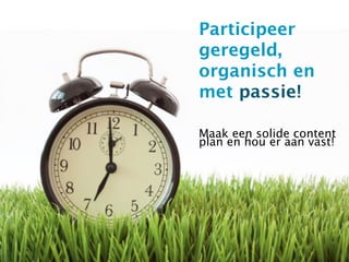 Participeer
geregeld,
organisch en
met passie!

Maak een solide content
plan en hou er aan vast!
 