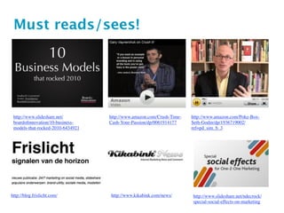 Must reads/sees!




 http://www.slideshare.net/        http://www.amazon.com/Crush-Time-   http://www.amazon.com/Poke-Box-
 boardoﬁnnovation/10-business-     Cash-Your-Passion/dp/0061914177     Seth-Godin/dp/1936719002/
 models-that-rocked-2010-6434921                                       ref=pd_sim_b_3




http://blog.frislicht.com/         http://www.kikabink.com/news/       http://www.slideshare.net/ndecrock/
                                                                       special-social-effects-on-marketing
 