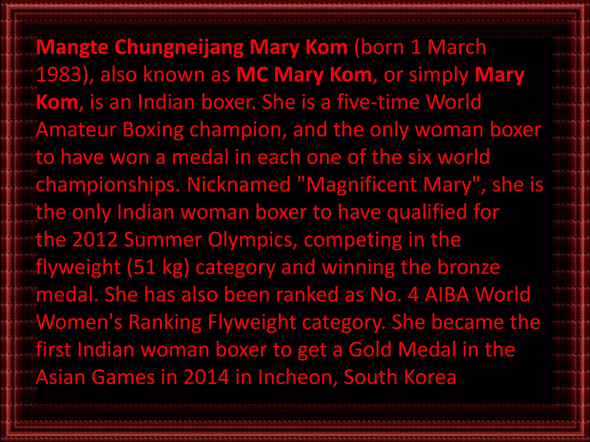 Mangte Chungneijang Mary Kom (born 1 March
1983), also known as MC Mary Kom, or simply Mary
Kom, is an Indian boxer. She is a five-time World
Amateur Boxing champion, and the only woman boxer
to have won a medal in each one of the six world
championships. Nicknamed "Magnificent Mary", she is
the only Indian woman boxer to have qualified for
the 2012 Summer Olympics, competing in the
flyweight (51 kg) category and winning the bronze
medal. She has also been ranked as No. 4 AIBA World
Women's Ranking Flyweight category. She became the
first Indian woman boxer to get a Gold Medal in the
Asian Games in 2014 in Incheon, South Korea