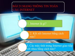 BÀI 21:MẠNG THÔNG TIN TOÀN 
CẦU INTERNET 
1. Internet là gì? 
2. Kết nối Internet bằng cách 
nào? 
3. Các máy tính trong Internet giao tiếp 
với nhau bằng cách nào? 
 