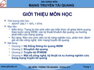 BÀI GIẢNG MÔN

MẠNG TRUYỀN TẢI QUANG

GIỚI THIỆU MÔN HỌC
 Thời lượng môn học:
 4ĐVHT (36LT + 18TL + 6TH)
 Mục tiêu:

 Kiến thức: Trang bị cho sinh viên các kiến thức về ghép kênh quang
theo bước sóng WDM, các kỹ thuật khuếch đại quang, xu hướng
phát triển của mạng quang.
 Kỹ năng: Rèn cho sinh viên có kỹ năng nghiên cứu, phân tích, đánh
giá về các công nghệ trên mạng truyền tải quang
 Nội dung:
 Chương 1: Hệ thống thông tin quang WDM
 Chương 2: Khuyếch đại quang
 Chương 3: Truyền tải IP/WDM
 Chương 4: Một số công nghệ, kỹ thuật và xu hướng nghiên cứu

trong mạng truyền tải quang

www.ptit.edu.vn

BỘ MÔN: THÔNG TIN QUANG - KHOA VT1

Trang 1

 