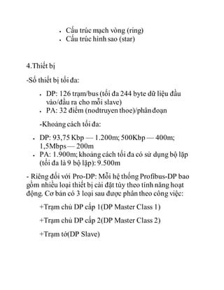  Cấu trúc mạch vòng (ring)
 Cấu trúc hình sao (star)
4.Thiết bị
-Số thiết bị tối đa:
 DP: 126 trạm/bus (tối đa 244 byte dữ liệu đầu
vào/đầu ra cho mỗi slave)
 PA: 32 điểm (nodtruyen thoe)/phânđoạn
-Khoảng cách tối đa:
 DP: 93,75 Kbp — 1.200m; 500Kbp — 400m;
1,5Mbps— 200m
 PA: 1.900m; khoảng cách tối đa có sử dụng bộ lặp
(tối đa là 9 bộ lặp): 9.500m
- Riêng đối với Pro-DP: Mỗi hệ thống Profibus-DP bao
gồm nhiều loại thiết bị cài đặt tùy theo tính năng hoạt
động. Cơ bản có 3 loại sau được phân theo công việc:
+Trạm chủ DP cấp 1(DP Master Class 1)
+Trạm chủ DP cấp 2(DP Master Class 2)
+Trạm tớ(DP Slave)
 