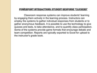 PowerPoint Interactions: Student Response "Clickers"

          Classroom response systems can improve students' learning
by engaging them actively in the learning process. Instructors can
employ the systems to gather individual responses from students or to
gather anonymous feedback. It is possible to use the technology to give
quizzes and tests, to take attendance, and to quantify class participation.
Some of the systems provide game formats that encourage debate and
team competition. Reports are typically exported to Excel for upload to
the instructor's grade book.
 