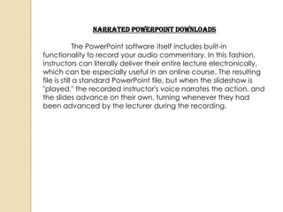 Narrated PowerPoint Downloads

              The PowerPoint software itself includes built-in
functionality to record your audio commentary. In this fashion,
instructors can literally deliver their entire lecture electronically,
which can be especially useful in an online course. The resulting
file is still a standard PowerPoint file, but when the slideshow is
"played," the recorded instructor's voice narrates the action, and
the slides advance on their own, turning whenever they had
been advanced by the lecturer during the recording.
 