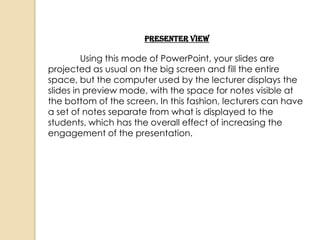 Presenter View

         Using this mode of PowerPoint, your slides are
projected as usual on the big screen and fill the entire
space, but the computer used by the lecturer displays the
slides in preview mode, with the space for notes visible at
the bottom of the screen. In this fashion, lecturers can have
a set of notes separate from what is displayed to the
students, which has the overall effect of increasing the
engagement of the presentation.
 