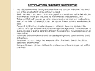 Best Practices: Slideshow Construction
•   Text size: text must be clearly readable from the back of the room. Too much
    text or too small a font will be difficult to read.
•   Avoid too much text: one common suggestion is to adhere to the 6x6 rule (no
    more than six words per line, and no more than six lines per slide). The
    "Takahasi Method" goes so far as to recommend enormous text and nothing
    else on the slide, not even pictures, perhaps as little as just one word on each
    slide.
•   Contrast: light text on dark backgrounds will strain the eyes. Minimize this
    contrast, and opt instead for dark text on light backgrounds. Combinations to
    avoid, in case of partial color blindness in the audience, include red-green, or
    blue-yellow.
•   Transitions and animations should be used sparingly and consistently to avoid
    distractions.
•   Template: do not change the template often. The basic format should be
    consistent and minimal.
•   Use graphics and pictures to illustrate and enhance the message, not just for
    prettiness.
 