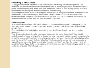 2. One thing at a time, please.
At any given moment, what should be on the screen is the thing you‘re talking about. Our
audience will almost instantly read every slide as soon as it‘s displayed; if you have the next four
points you plan to make up there, they‘ll be three steps ahead of you, waiting for you to catch
up rather than listening with interest to the point you‘re making.
Plan your presentation so just one new point is displayed at any given moment. Bullet points can
be revealed one at a time as you reach them. Charts can be put on the next slide to be
referenced when you get to the data the chart displays. Your job as presenter is to control the
flow of information so that you and your audience stay in sync.

3. No paragraphs.
Where most presentations fail is that their authors, convinced they are producing some kind of
stand-alone document, put everything they want to say onto their slides, in great big chunky
blocks of text.
Congratulations. You‘ve just killed a roomful of people. Cause of death: terminal boredom
poisoning.
Your slides are the illustrations for your presentation, not the presentation itself. They should
underline and reinforce what you‘re saying as you give your presentation — save the paragraphs
of text for your script. PowerPoint and other presentation software have functions to display notes
onto the presenter‘s screen that do not get sent to the projector, or you can use notecards, a
separate word processor document, or your memory. Just don‘t put it on the screen – and for
goodness‘ sake, if you do for some reason put it on the screen, don‘t stand with your back to your
audience and read it from the screen!
 