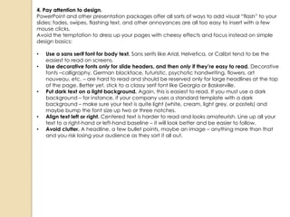 4. Pay attention to design.
PowerPoint and other presentation packages offer all sorts of ways to add visual ―flash‖ to your
slides: fades, swipes, flashing text, and other annoyances are all too easy to insert with a few
mouse clicks.
Avoid the temptation to dress up your pages with cheesy effects and focus instead on simple
design basics:

•   Use a sans serif font for body text. Sans serifs like Arial, Helvetica, or Calibri tend to be the
    easiest to read on screens.
•   Use decorative fonts only for slide headers, and then only if they’re easy to read. Decorative
    fonts –calligraphy, German blackface, futuristic, psychotic handwriting, flowers, art
    nouveau, etc. – are hard to read and should be reserved only for large headlines at the top
    of the page. Better yet, stick to a classy serif font like Georgia or Baskerville.
•   Put dark text on a light background. Again, this is easiest to read. If you must use a dark
    background – for instance, if your company uses a standard template with a dark
    background – make sure your text is quite light (white, cream, light grey, or pastels) and
    maybe bump the font size up two or three notches.
•   Align text left or right. Centered text is harder to read and looks amateurish. Line up all your
    text to a right-hand or left-hand baseline – it will look better and be easier to follow.
•   Avoid clutter. A headline, a few bullet points, maybe an image – anything more than that
    and you risk losing your audience as they sort it all out.
 