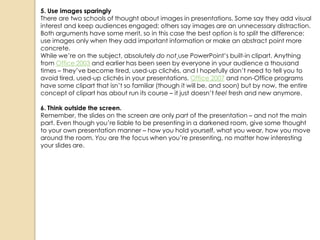 5. Use images sparingly
There are two schools of thought about images in presentations. Some say they add visual
interest and keep audiences engaged; others say images are an unnecessary distraction.
Both arguments have some merit, so in this case the best option is to split the difference:
use images only when they add important information or make an abstract point more
concrete.
While we‘re on the subject, absolutely do not use PowerPoint‘s built-in clipart. Anything
from Office 2003 and earlier has been seen by everyone in your audience a thousand
times – they‘ve become tired, used-up clichés, and I hopefully don‘t need to tell you to
avoid tired, used-up clichés in your presentations. Office 2007 and non-Office programs
have some clipart that isn‘t so familiar (though it will be, and soon) but by now, the entire
concept of clipart has about run its course – it just doesn‘t feel fresh and new anymore.

6. Think outside the screen.
Remember, the slides on the screen are only part of the presentation – and not the main
part. Even though you‘re liable to be presenting in a darkened room, give some thought
to your own presentation manner – how you hold yourself, what you wear, how you move
around the room. You are the focus when you‘re presenting, no matter how interesting
your slides are.
 