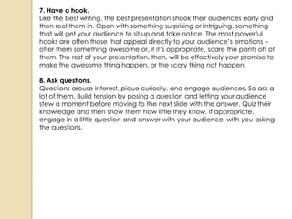 7. Have a hook.
Like the best writing, the best presentation shook their audiences early and
then reel them in. Open with something surprising or intriguing, something
that will get your audience to sit up and take notice. The most powerful
hooks are often those that appeal directly to your audience‘s emotions –
offer them something awesome or, if it‘s appropriate, scare the pants off of
them. The rest of your presentation, then, will be effectively your promise to
make the awesome thing happen, or the scary thing not happen.

8. Ask questions.
Questions arouse interest, pique curiosity, and engage audiences. So ask a
lot of them. Build tension by posing a question and letting your audience
stew a moment before moving to the next slide with the answer. Quiz their
knowledge and then show them how little they know. If appropriate,
engage in a little question-and-answer with your audience, with you asking
the questions.
 