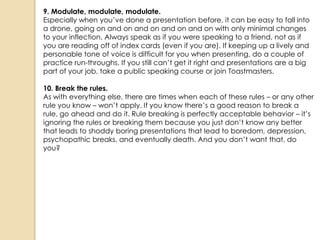 9. Modulate, modulate, modulate.
Especially when you‘ve done a presentation before, it can be easy to fall into
a drone, going on and on and on and on and on with only minimal changes
to your inflection. Always speak as if you were speaking to a friend, not as if
you are reading off of index cards (even if you are). If keeping up a lively and
personable tone of voice is difficult for you when presenting, do a couple of
practice run-throughs. If you still can‘t get it right and presentations are a big
part of your job, take a public speaking course or join Toastmasters.

10. Break the rules.
As with everything else, there are times when each of these rules – or any other
rule you know – won‘t apply. If you know there‘s a good reason to break a
rule, go ahead and do it. Rule breaking is perfectly acceptable behavior – it‘s
ignoring the rules or breaking them because you just don‘t know any better
that leads to shoddy boring presentations that lead to boredom, depression,
psychopathic breaks, and eventually death. And you don‘t want that, do
you?
 