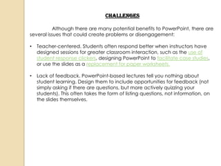 Challenges

           Although there are many potential benefits to PowerPoint, there are
several issues that could create problems or disengagement:

•   Teacher-centered. Students often respond better when instructors have
    designed sessions for greater classroom interaction, such as the use of
    student response clickers, designing PowerPoint to facilitate case studies,
    or use the slides as a replacement for paper worksheets.

•   Lack of feedback. PowerPoint-based lectures tell you nothing about
    student learning. Design them to include opportunities for feedback (not
    simply asking if there are questions, but more actively quizzing your
    students). This often takes the form of listing questions, not information, on
    the slides themselves.
 