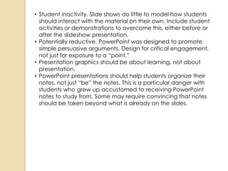 • Student inactivity. Slide shows do little to model how students
  should interact with the material on their own. Include student
  activities or demonstrations to overcome this, either before or
  after the slideshow presentation.
• Potentially reductive. PowerPoint was designed to promote
  simple persuasive arguments. Design for critical engagement,
  not just for exposure to a ―point.‖
• Presentation graphics should be about learning, not about
  presentation.
• PowerPoint presentations should help students organize their
  notes, not just ―be‖ the notes. This is a particular danger with
  students who grew up accustomed to receiving PowerPoint
  notes to study from. Some may require convincing that notes
  should be taken beyond what is already on the slides.
 