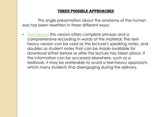 Three Possible Approaches

        This single presentation about the anatomy of the human
eye has been rewritten in three different ways:

• Text-heavy: this version offers complete phrases and a
  comprehensive recording in words of the material. The text-
  heavy version can be used as the lecturer's speaking notes, and
  doubles as student notes that can be made available for
  download either before or after the lecture has taken place. If
  the information can be accessed elsewhere, such as a
  textbook, it may be preferable to avoid a text-heavy approach,
  which many students find disengaging during the delivery.
 