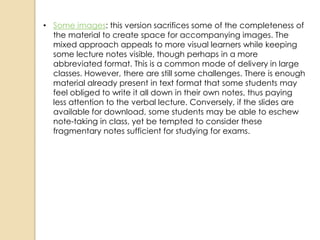 • Some images: this version sacrifices some of the completeness of
  the material to create space for accompanying images. The
  mixed approach appeals to more visual learners while keeping
  some lecture notes visible, though perhaps in a more
  abbreviated format. This is a common mode of delivery in large
  classes. However, there are still some challenges. There is enough
  material already present in text format that some students may
  feel obliged to write it all down in their own notes, thus paying
  less attention to the verbal lecture. Conversely, if the slides are
  available for download, some students may be able to eschew
  note-taking in class, yet be tempted to consider these
  fragmentary notes sufficient for studying for exams.
 