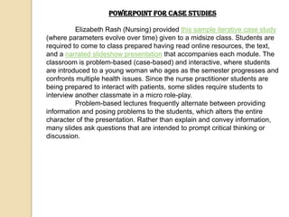 PowerPoint for Case Studies

          Elizabeth Rash (Nursing) provided this sample iterative case study
(where parameters evolve over time) given to a midsize class. Students are
required to come to class prepared having read online resources, the text,
and a narrated slideshow presentation that accompanies each module. The
classroom is problem-based (case-based) and interactive, where students
are introduced to a young woman who ages as the semester progresses and
confronts multiple health issues. Since the nurse practitioner students are
being prepared to interact with patients, some slides require students to
interview another classmate in a micro role-play.
          Problem-based lectures frequently alternate between providing
information and posing problems to the students, which alters the entire
character of the presentation. Rather than explain and convey information,
many slides ask questions that are intended to prompt critical thinking or
discussion.
 