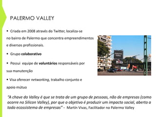 PALERMO VALLEY
 Criada em 2008 através do Twitter, localiza-se
no bairro de Palermo que concentra empreendimentos
e diversos profissionais.
 Grupo colaborativo
 Possui equipe de voluntários responsáveis por
sua manutenção
 Visa oferecer networking, trabalho conjunto e
apoio mútuo
“A chave do Valley é que se trata de um grupo de pessoas, não de empresas (como
ocorre no Silicon Valley), por que o objetivo é produzir um impacto social, aberto a
todo ecossistema de empresas” - Martín Vivas, Facilitador no Palermo Valley
 
