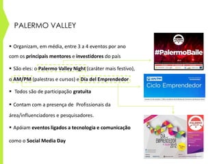 PALERMO VALLEY
 Organizam, em média, entre 3 a 4 eventos por ano
com os principais mentores e investidores do país
 São eles: o Palermo Valley Night (caráter mais festivo),
o AM/PM (palestras e cursos) e Día del Emprendedor
 Todos são de participação gratuita
 Contam com a presença de Profissionais da
área/influenciadores e pesquisadores.
 Apóiam eventos ligados a tecnologia e comunicação
como o Social Media Day
 