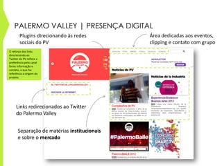 PALERMO VALLEY | PRESENÇA DIGITAL
Links redirecionados ao Twitter
do Palermo Valley
Área dedicadas aos eventos,
clipping e contato com grupo
Plugins direcionando às redes
sociais do PV
Separação de matérias institucionais
e sobre o mercado
O reforço dos links
direcionando ao
Twitter do PV reflete a
preferência pelo canal
fonte informação e
contato, o que faz
referência a origem do
projeto.
 