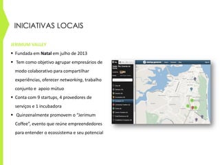 INICIATIVAS LOCAIS
JERIMUM VALLEY
 Fundada em Natal em julho de 2013
 Tem como objetivo agrupar empresários de
modo colaborativo para compartilhar
experiências, oferecer networking, trabalho
conjunto e apoio mútuo
 Conta com 9 startups, 4 provedores de
serviços e 1 incubadora
 Quinzenalmente promovem o “Jerimum
Coffee”, evento que reúne empreendedores
para entender o ecossistema e seu potencial
 