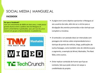 SOCIAL MEDIA| MANGUEZ.AL
FACEBOOK
 A página tem como objetivo apresentar o Manguez.al
aos usuários da rede, além de ser a vitrine para a
divulgação dos eventos promovidos e das startups que
compõem a iniciativa.
 O conteúdo a ser postado deve ser intercalado com
postagens de notícias sobre empreendedorismo e
startups de portais de notícias, blogs, publicações de
outras fanpages, como também sites de referência para
o segmento, a exemplo da Wired, Mashable, The Next
Web, entre outros.
 Evitar replicar conteúdo de humor que fuja ao
contexto, fato que pode colocar em xeque a
credibilidade do projeto.
Por que o Facebook?
Com um crescimento de 460% em dois anos, a rede possui
grande alcance entre o público-alvo do Manguez.al:
jovens universitários e graduados, que, por sua vez, já se
reúnem em grupos empreendedores na plataforma.
 
