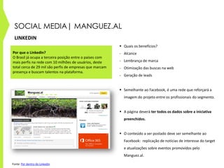 SOCIAL MEDIA| MANGUEZ.AL
LINKEDIN
 Quais os benefícios?
- Alcance
- Lembrança de marca
- Otimização das buscas na web
- Geração de leads
 Semelhante ao Facebook, é uma rede que reforçará a
imagem do projeto entre os profissionais do segmento.
 A página deverá ter todos os dados sobre a iniciativa
preenchidos.
 O conteúdo a ser postado deve ser semelhante ao
Facebook: replicação de notícias de interesse do target
e atualizações sobre eventos promovidos pelo
Manguez.al.
Por que o LinkedIn?
O Brasil já ocupa a terceira posição entre o países com
mais perfis na rede com 10 milhões de usuários, deste
total cerca de 29 mil são perfis de empresas que marcam
presença e buscam talentos na plataforma.
Manguez.al
Manguez.al
Fonte: Por dentro do Linkedin
 