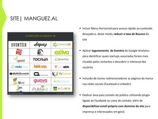 SITE| MANGUEZ.AL
 Incluir Menu Horizontal para acesso rápido ao conteúdo
desejado e, deste modo, reduzir a taxa de Bounce do
site
 Aplicar tagueamento de Eventos do Google Analytics
para identificar quais startups associadas foram mais
clicadas pelos visitantes e descobrir o interesse dos
usuários
 Inclusão de ícones redirecionadores as páginas da marca
nas redes sociais (Facebook e Linkedin)
 Dedicar área para contato do público utilizando plugin
ligado ao Facebook ou caixa de contato, além de
disponibilizar email próprio com domínio do site para
imprensa e interessados em geral.
 