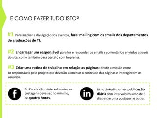 E COMO FAZER TUDO ISTO?
#3 Criar uma rotina de trabalho em relação as páginas: dividir a missão entre
os responsáveis pelo projeto que deverão alimentar o conteúdo das páginas e interagir com os
usuários.
No Facebook, o intervalo entre as
postagens deve ser, no mínimo,
de quatro horas.
Já no Linkedin, uma publicação
diária com intervalo máximo de 3
dias entre uma postagem e outra.
#1 Para ampliar a divulgação dos eventos, fazer mailing com os emails dos departamentos
de graduações de TI.
#2 Encarregar um responsável para ler e responder os emails e comentários enviados através
do site, como também para contato com Imprensa.
 