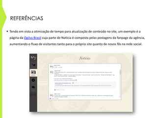 REFERÊNCIAS
 Tendo em vista a otimização de tempo para atualização de conteúdo no site, um exemplo é a
página da Ogilvy Brasil cuja parte de Notícia é composta pelas postagens da fanpage da agência,
aumentando o fluxo de visitantes tanto para o próprio site quanto de novos fãs na rede social.
 
