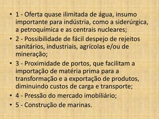 • 1 - Oferta quase ilimitada de água, insumo
  importante para indústria, como a siderúrgica,
  a petroquímica e as centrais nucleares;
• 2 - Possibilidade de fácil despejo de rejeitos
  sanitários, industriais, agrícolas e/ou de
  mineração;
• 3 - Proximidade de portos, que facilitam a
  importação de matéria prima para a
  transformação e a exportação de produtos,
  diminuindo custos de carga e transporte;
• 4 - Pressão do mercado imobiliário;
• 5 - Construção de marinas.
 