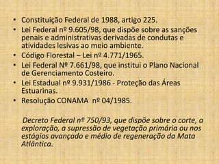 • Constituição Federal de 1988, artigo 225.
• Lei Federal nº 9.605/98, que dispõe sobre as sanções
  penais e administrativas derivadas de condutas e
  atividades lesivas ao meio ambiente.
• Código Florestal – Lei nº 4.771/1965.
• Lei Federal Nº 7.661/98, que institui o Plano Nacional
  de Gerenciamento Costeiro.
• Lei Estadual nº 9.931/1986 - Proteção das Áreas
  Estuarinas.
• Resolução CONAMA nº 04/1985.

  Decreto Federal nº 750/93, que dispõe sobre o corte, a
  exploração, a supressão de vegetação primária ou nos
  estágios avançado e médio de regeneração da Mata
  Atlântica.
 