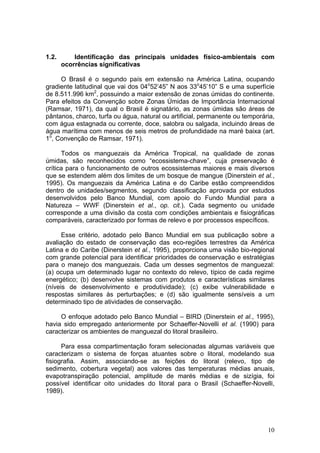 10
1.2. Identificação das principais unidades físico-ambientais com
ocorrências significativas
O Brasil é o segundo país em extensão na América Latina, ocupando
gradiente latitudinal que vai dos 04o
52’45” N aos 33o
45’10” S e uma superfície
de 8.511.996 km2
, possuindo a maior extensão de zonas úmidas do continente.
Para efeitos da Convenção sobre Zonas Úmidas de Importância Internacional
(Ramsar, 1971), da qual o Brasil é signatário, as zonas úmidas são áreas de
pântanos, charco, turfa ou água, natural ou artificial, permanente ou temporária,
com água estagnada ou corrente, doce, salobra ou salgada, incluindo áreas de
água marítima com menos de seis metros de profundidade na maré baixa (art.
1o
, Convenção de Ramsar, 1971).
Todos os manguezais da América Tropical, na qualidade de zonas
úmidas, são reconhecidos como “ecossistema-chave”, cuja preservação é
crítica para o funcionamento de outros ecossistemas maiores e mais diversos
que se estendem além dos limites de um bosque de mangue (Dinerstein et al.,
1995). Os manguezais da América Latina e do Caribe estão compreendidos
dentro de unidades/segmentos, segundo classificação aprovada por estudos
desenvolvidos pelo Banco Mundial, com apoio do Fundo Mundial para a
Natureza – WWF (Dinerstein et al., op. cit.). Cada segmento ou unidade
corresponde a uma divisão da costa com condições ambientais e fisiográficas
comparáveis, caracterizado por formas de relevo e por processos específicos.
Esse critério, adotado pelo Banco Mundial em sua publicação sobre a
avaliação do estado de conservação das eco-regiões terrestres da América
Latina e do Caribe (Dinerstein et al., 1995), proporciona uma visão bio-regional
com grande potencial para identificar prioridades de conservação e estratégias
para o manejo dos manguezais. Cada um desses segmentos de manguezal:
(a) ocupa um determinado lugar no contexto do relevo, típico de cada regime
energético; (b) desenvolve sistemas com produtos e características similares
(níveis de desenvolvimento e produtividade); (c) exibe vulnerabilidade e
respostas similares às perturbações; e (d) são igualmente sensíveis a um
determinado tipo de atividades de conservação.
O enfoque adotado pelo Banco Mundial – BIRD (Dinerstein et al., 1995),
havia sido empregado anteriormente por Schaeffer-Novelli et al. (1990) para
caracterizar os ambientes de manguezal do litoral brasileiro.
Para essa compartimentação foram selecionadas algumas variáveis que
caracterizam o sistema de forças atuantes sobre o litoral, modelando sua
fisiografia. Assim, associando-se as feições do litoral (relevo, tipo de
sedimento, cobertura vegetal) aos valores das temperaturas médias anuais,
evapotranspiração potencial, amplitude de marés médias e de sizígia, foi
possível identificar oito unidades do litoral para o Brasil (Schaeffer-Novelli,
1989).
 