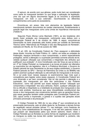 12
O apicum, de acordo com sua gênese, pode muito bem ser considerado
como parte do manguezal também no que tange a aplicação da legislação,
uma vez que em alguns documentos legais já se encontra a expressão
“manguezal, em toda a sua extensão”, reconhecendo os diferentes
compartimentos como parte do ecossistema.
Encontra-se, em anexo, lista com elementos da legislação federal,
mencionando também documentos de caráter internacional, fundamentando a
posição legal dos manguezais como zona úmida de importância internacional
(Tabela II).
Segundo Paulo Afonso Leme Machado (1991), as leis brasileiras vêm
dando maior proteção aos manguezais, culminando essa defesa com a
Constituição Federal de 5 de outubro de 1988. A seguir, encontram-se
transcrições do texto preparado pelo ilustre jurista por ocasião do Seminário
Técnico sobre “Alternativas de Proteção e Uso dos Manguezais do Nordeste”,
realizado em Recife, de 18 a 20 de outubro de 1989:
“O art. 225, da Constituição Federal diz: Para assegurar a efetividade
desse direito, incumbe ao Poder Público: III – definir, em todas as unidades da
Federação, espaços territoriais e seus componentes, a serem especialmente
protegidos, sendo a alteração e a supressão permitidas somente através de lei,
vedada qualquer utilização que comprometa a integridade dos atributos que
justifiquem sua proteção”. A nova Constituição veio dar força ao que já dizia o
art. 2o
do Código Florestal: os manguezais e as dunas só podem ser alterados
ou suprimidos por ato legislativo, isso é, a Prefeitura Municipal, o Governo do
Estado (através de suas Secretarias ou de seus órgãos ambientais), o Governo
Federal (através do SPU – Serviço de Patrimônio da União ou do IBAMA) não
podem autorizar qualquer alteração ou até extinção de manguezais e de dunas.
Só a Lei pode tocar nesses espaços (e examinaremos logo mais qual a
competência para legislar sobre esses espaços). A Constituição Federal tem
uma dimensão a ser bem considerada “não só não permite a alteração e a
supressão dos manguezais por atos dos particulares e dos Poderes
Executivos”, como não permite que esses espaços tenham “utilização que
comprometa a integridade” dos seus atributos. Assim, qualquer utilização que
tire ou dificulte a integridade ou a totalidade da proteção dos manguezais e das
dunas está proibida. Acentue-se que essa intocabilidade constitucional das
dunas e dos manguezais visa conservá-los também para as gerações futuras,
pois essas gerações também estão protegidas pela Constituição Federal (art.
225, caput) contra a imprevisão, a pressa e a cupidez das gerações atuais
princípios prevenção e da precaução (*)
O Código Florestal de 1965 diz no seu artigo 2o
que consideram-se de
preservação permanente, pelo só efeito desta lei, as florestas e demais formas
de vegetação natural situadas (alínea “f”): nas restingas, como fixadoras de
dunas ou como estabilizadoras de mangues. A lei não tem palavras inúteis e
que possam ser desprezadas pelos que devem aplicá-la. Assim, disse o
Código Florestal que as florestas ou outras formas de vegetação que recobrem
os mangues ou estão nas dunas têm caráter “permanente” e, portanto, não
(*)
Nota da consultora
 