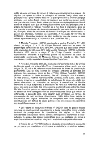 13
estão ali como um favor do homem à natureza ou simplesmente à espera de
alguém que queira modificar a paisagem. O mesmo Código disse que a
proteção se dá “pelo só efeito desta lei”, o que significa que o próprio Código já
protegeu – em todo o Brasil – todos os locais em que existam ou devam existir
manguezais e/ou dunas. Assim, não é preciso que um órgão público ambiental
baixe um ato para dizer que um manguezal ou uma duna está protegido, pois a
própria lei federal (o Código Florestal) já o fez. Isso é importante, pois os
manguezais e as dunas são áreas de preservação permanente pelo efeito da
lei, e só pelo efeito de uma outra lei federal – e não por ato administrativo –
podem ser alterados, mutilados ou suprimidos. A Resolução No
04/1985 do
CONAMA – Conselho Nacional do Meio Ambiente veio dar ênfase a essa
defesa legal no seu artigo 3o
, incisos VIII e IX (Machado, 1991).”
A Medida Provisória 1605/98 (reeditando a Medida Provisória 5111/96)
alterou os artigos 2o
e 3o
do Código Florestal, reduzindo as áreas de
preservação permanente de 80% para 20%. Enquanto que estas áreas tinham
sido ampliadas de 50% para 80% pela Medida Provisória 1511/96. A Medida
Provisória 1736 alterou o artigo 2o
do Código Florestal permitindo o
licenciamento ambiental e suprimindo parcial ou totalmente as áreas de
preservação permanente. O Ministério Público do Estado de São Paulo
questiona a constitucionalidade dessas Medidas Provisórias.
A Nova Lei Ambiental 9605/98, chamada erroneamente de Lei de Crimes
Ambientais, prevê nos artigos 38 a 53 os crimes contra a flora, sendo que nos
artigos 38, 39, 40 e 44, refere-se especificamente às áreas de preservação
permanente. Esta lei inclui normas de proteção ambiental já definidas em
inúmeras leis anteriores, como as leis 4771/65 (Código Florestal), 6938/81
(Política Nacional do Meio Ambiente), 7643/83 (Proteção dos Cetáceos),
7679/88 (Pesca), 7661/88 (Gerenciamento Costeiro), entre outras. Esta nova
lei inovou prevendo a possibilidade da substituição de penas de prisão por
penas alternativas de prestação de serviços à comunidade. A Medida
Provisória 1710/98 suspendeu a efetividade da Nova Lei Ambiental por dez
anos, pois adia a previsão dos crimes contra a administração ambiental. Essa
Medida Provisória premia os degradadores reincidentes que sempre atuaram
no sentido de levar vantagem sobre os empreendedores sérios que vinham se
esforçando, e pagando caro, para adaptar suas atividades às normas de
conservação do meio ambiente (Capobianco, 1998). Além disso, eximiu os
funcionários dos órgãos ambientais de cumprirem com suas obrigações
constitucionais em defesa da saúde pública e da preservação do patrimônio
ambiental (Capobianco, op. cit.)
A Lei Federal de Recursos Hídricos No
9433/97 trata da gestão desses
recursos em nível nacional, considerando a bacia hidrográfica como unidade
territorial de planejamento. As diversidades das regiões no País são
consideradas sob aspectos físicos, bióticos, demográficos, econômicos e sócio-
culturais. A gestão das bacias hidrográficas deve ser realizada de forma a
englobar os sistemas costeiros, integrando a administração pública litorânea.
O Projeto de Lei no
3792/93 define a educação ambiental como o conjunto
de processos que possibilitam o indivíduo e a coletividade construírem valores,
 