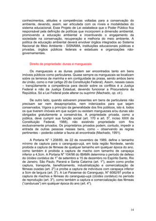 14
conhecimentos, atitudes e competências voltadas para a conservação do
ambiente, devendo, assim, ser articulada com os níveis e modalidades do
sistema educacional. Esse Projeto de Lei estabelece que o Poder Público fica
responsável pela definição de políticas que incorporem a dimensão ambiental,
promovendo a educação ambiental e incentivando o engajamento da
sociedade na conservação, recuperação e melhoria do meio ambiente. A
política de educação ambiental deverá envolver órgãos integrados ao Sistema
Nacional de Meio Ambiente - SISNAMA, instituições educacionais públicas e
privadas, órgãos públicos federais e estaduais e organizações não-
governamentais.
Direito de propriedade: dunas e manguezais
Os manguezais e as dunas podem ser encontrados tanto em bens
imóveis públicos como particulares. Quase sempre os manguezais se localizam
sobre os terrenos de marinha e em contiguidade às praias, sendo ambos bens
da União, como o mar (artigo 20 da Constituição Federal). Assim, nesses casos
– tranqüilamente a competência para decidir sobre os conflitos é a Justiça
Federal e não da Justiça Estadual, devendo funcionar a Procuradoria da
República. Só a Lei Federal pode alterar ou suprimir (Machado, op. cit.).
De outro lado, quando estiverem presentes em bens de particulares não
precisam ser nem desapropriados, nem indenizados para que sejam
conservados. Vigora o princípio da generalidade dos fins públicos, isto é, todos
os que tiverem imóveis em que surjam ou existam manguezais e/ou dunas são
obrigados gratuitamente a conservá-los. A propriedade privada, como a
pública, deve cumprir sua função social (art. 170 e art. 5o
, inciso XXIII da
Constituição Federal, 1988), não existindo propriedade com fins
exclusivamente privados. Os proprietários privados podem, contudo, impedir a
entrada de outras pessoas nesses bens, como – observando as regras
pertinentes – poderão coletar a fauna ali encontrada (Machado, 1991).
A Portaria No
1.208/89, de 22 de novembro de 1989, define o tamanho
mínimo de captura para o caranguejo-uçá, em toda região Nordeste, sendo
proibida a captura de fêmeas de qualquer tamanho em qualquer época do ano,
como também é proibida a captura de macho com tamanho de carapaça
inferior a 4,5cm. A Portaria No
104/98 do IBAMA determina o período de defeso
do Ucides cordatus de 1o
de setembro a 15 de dezembro no Espírito Santo, Rio
de Janeiro, São Paulo, Paraná e Santa Catarina (art. 1o
), assim como proíbe
captura, transporte, beneficiamento, industrialização e comercialização de
fêmeas ovadas (art. 2o
) e proíbe a captura de indivíduos com carapaça inferior
a 5cm de largura (art. 3o
). A Lei Paraense do Caranguejo, No
6082/97 proíbe a
captura de machos e fêmeas do caranguejo-uçá (Ucides cordatus) no período
de reprodução (art. 3o
), como também a captura e comercialização das fêmeas
(“canduruas”) em qualquer época do ano (art. 4o
).
 
