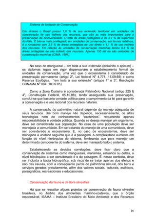 16
Sistema de Unidade de Conservação
Em síntese o Brasil possui 1,8 % de sua extensão territorial em unidades de
conservação de uso indireto dos recursos, que são as mais importantes para a
preservação da biodiversidade. O total de áreas protegidas é de 3,7 % da superfície
do País. O bioma mais privilegiado em unidades de conservação, em termos relativos,
é a Amazônia com 3,5 % de áreas protegidas de uso direto e 4,1 % de uso indireto
dos recursos. Em relação às unidades de conservação marinhas temos 0,8 % de
áreas protegidas de uso indireto dos recursos. Apenas 155 mil ha são unidades de
conservação marinhas (CIMA, 1991).
No caso do manguezal – em toda a sua extensão (incluindo o apicum) –
os diplomas legais em vigor dispensariam o estabelecimento formal de
unidades de conservação, uma vez que o ecossistema é considerado de
preservação permanente (artigo 2o
, Lei federal No
4.771, 15.09.65) e como
Reserva Ecológica, “em toda a sua extensão” (artigos 1o
e 3o
, Resolução
CONAMA No
004, 18.09.85).
Como a Zona Costeira é considerada Patrimônio Nacional (artigo 225 §
4o
, Constituição Federal, 05.10.88), tendo assegurada sua preservação,
conclui-se que bastaria vontade política para o cumprimento da lei para garantir
a conservação e o uso racional dos recursos naturais.
A conservação do patrimônio natural depende do manejo adequado de
seus recursos. Um bom manejo não depende, necessariamente, de altas
tecnologias nem de conhecimentos “exotéricos”, requerendo apenas
responsabilidade e vontade política. Quando se deseja manejar um organismo,
deve ser considerada sua população. No caso de uma população deve ser
manejada a comunidade. Em se tratando do manejo de uma comunidade, deve
ser considerado o ecossistema. E, no caso de ecossistemas, deve ser
manejada a unidade seguinte que é a paisagem. A complexidade aumenta em
função do nível hierárquico do sistema, lembrando que para manejar um
determinado componente do sistema, deve ser manejado todo o sistema.
Estabelecendo as devidas correlações, deve ficar claro que a
conservação de sistemas como manguezais, marismas, estuários ou deltas, o
nível hierárquico a ser considerado é o da paisagem. E, nesse contexto, deve
ser incluída a bacia hidrográfica, sob risco de se tratar apenas dos efeitos e
não das causas, com a conseqüente perda do patrimônio natural, dos bens e
serviços gerados gratuitamente, além dos valores sociais, culturais, estéticos,
paisagísticos, recreacionais e educacionais.
Conservação da fauna e da flora silvestres
Há que se ressaltar alguns projetos de conservação da fauna silvestre
brasileira, no âmbito dos ambientes marinho-costeiros, que o órgão
responsável, IBAMA – Instituto Brasileiro do Meio Ambiente e dos Recursos
 