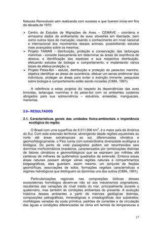 17
Naturais Renováveis vem realizando com sucesso e que tiveram início em fins
da década de 1970:
Centro de Estudos de Migrações de Aves – CEMAVE - coordena e
armazena dados de anilhamento de aves silvestres em liberdade, bem
como outros tipos de marcação, visando o conhecimento em nível nacional
e internacional dos movimentos desses animais, possibilitando estudos
mais avançados sobre os mesmos;
Projeto TAMAR - distribuição, proteção e conservação das tartarugas
marinhas - consiste basicamente em determinar as áreas de ocorrência de
desova, a identificação das espécies e sua respectiva distribuição,
efetuando estudos de biologia e comportamento, e implantando vários
locais de efetiva proteção; e,
Projeto Peixe-Boi - estudo, distribuição e proteção do peixe-boi marinho,
objetiva identificar as áreas de ocorrência, efetuar um senso preliminar dos
indivíduos, proteger as áreas para evitar a extinção iminente; pesquisas
sobre biologia e comportamento estão sendo iniciadas (CIMA, 1991).
A referência a estes projetos diz respeito às dependências das aves
limícolas, tartarugas marinhas e do peixe-boi com os ambientes costeiros
abrigados para sua sobrevivência – estuários, enseadas, manguezais,
marismas.
2.0– RESULTADOS
2.1. Características gerais das unidades físico-ambientais e importância
ecológica da região
O Brasil com uma superfície de 8.511.996 km2
, é o maior país da América
do Sul. Com esta extensão territorial, abrangendo desde regiões equatoriais ao
norte até áreas extratropicais ao sul, diferenciadas climática e
geomorfologicamente, o País conta com extraordinária diversidade ecológica e
biológica. Do ponto de vista paisagístico podem ser reconhecidos seis
domínios morfoclimáticos brasileiros, caracterizados por combinações distintas
de fatores climáticos e geomorfológicos que se espraiam por milhões até
centenas de milhares de quilômetros quadrados de extensão. Embora essas
áreas naturais possam abrigar várias regiões naturais e compartimentos
biogeográficos, elas guardam, assim mesmo, um conjunto de feições
geomórficas, associações de solos, formações vegetais características e
regimes hidrológicos que distinguem os domínios uns dos outros (CIMA, 1991).
Particularizações regionais nas composições bióticas desses
ecossistemas homólogos devem-se não só aos mecanismos originadores,
resultantes das variações do nível médio do mar, principalmente durante o
quaternário, mas também às condições ambientais do presente. A evolução
histórica desses ambientes a partir de matrizes geológicas distintas,
composições petrográficas, mineralógicas e cristalográficas dos substratos;
morfologias variadas da costa primitiva; padrões de correntes e de circulação
das águas e condições diferenciadas de clima em termos de temperaturas e
 