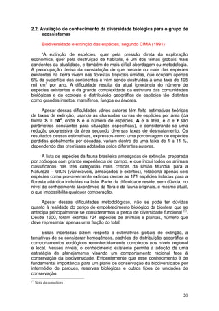 20
2.2. Avaliação do conhecimento da diversidade biológica para o grupo de
ecossistemas
Biodiversidade e extinção das espécies, segundo CIMA (1991)
“A extinção de espécies, quer pela pressão direta da exploração
econômica, quer pela destruição de habitats, é um dos temas globais mais
candentes da atualidade, e também de mais difícil abordagem ou metodologia.
A preocupação deriva da constatação de que metade ou mais das espécies
existentes na Terra vivem nas florestas tropicais úmidas, que ocupam apenas
6% da superfície dos continentes e vêm sendo destruídas a uma taxa de 105
mil km2
por ano. A dificuldade resulta da atual ignorância do número de
espécies existentes e da grande complexidade da estrutura das comunidades
biológicas e da ecologia e distribuição geográfica de espécies tão distintas
como grandes insetos, mamíferos, fungos ou árvores.
Apesar dessas dificuldades vários autores têm feito estimativas teóricas
de taxas de extinção, usando as chamadas curvas de espécies por área (da
forma S = cAz
, onde S é o número de espécies, A é a área, e c e z são
parâmetros constantes para situações específicas), e considerando-se uma
redução progressiva da área segundo diversas taxas de desmatamento. Os
resultados dessas estimativas, expressos como uma porcentagem de espécies
perdidas globalmente por décadas, variam dentro de uma faixa de 1 a 11 %,
dependendo das premissas adotadas pelos diferentes autores.
A lista de espécies da fauna brasileira ameaçadas de extinção, preparada
por zoólogos com grande experiência de campo, e que inclui todos os animais
classificados nas três categorias mais críticas da União Mundial para a
Natureza – UICN (vulneráveis, ameaçados e extintos), relaciona apenas seis
espécies como provavelmente extintas dentre as 171 espécies listadas para a
floresta atlântica incluídas na lista. Parte da dificuldade reside, sem dúvida, no
nível de conhecimento taxonômico da flora e da fauna originais, e mesmo atual,
o que impossibilita qualquer comparação.
Apesar dessas dificuldades metodológicas, não se pode ter dúvidas
quanto à realidade do perigo de empobrecimento biológico da biosfera que se
antecipa principalmente se considerarmos a perda de diversidade funcional (*)
.
Desde 1600, foram extintas 724 espécies de animais e plantas, número que
deve representar apenas uma fração do total.
Essas incertezas dizem respeito a estimativas globais de extinção, a
tentativas de se considerar homogêneos, padrões de distribuição geográfica e
comportamentos ecológicos reconhecidamente complexos nos níveis regional
e local. Nesses níveis, o conhecimento existente permite a adoção de uma
estratégia de planejamento visando um comportamento racional face à
conservação da biodiversidade. Evidentemente que esse conhecimento é de
fundamental importância para um plano de conservação da biodiversidade por
intermédio de parques, reservas biológicas e outros tipos de unidades de
conservação.
(*)
Nota da consultora
 